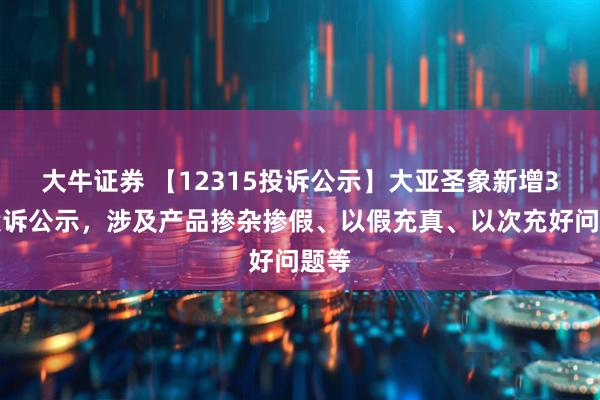 大牛证券 【12315投诉公示】大亚圣象新增3件投诉公示，涉及产品掺杂掺假、以假充真、以次充好问题等