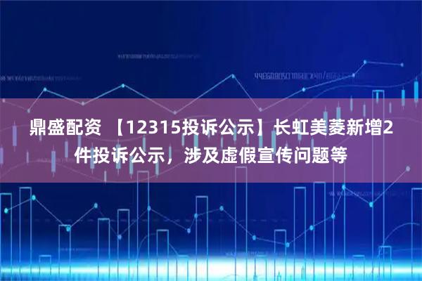 鼎盛配资 【12315投诉公示】长虹美菱新增2件投诉公示，涉及虚假宣传问题等
