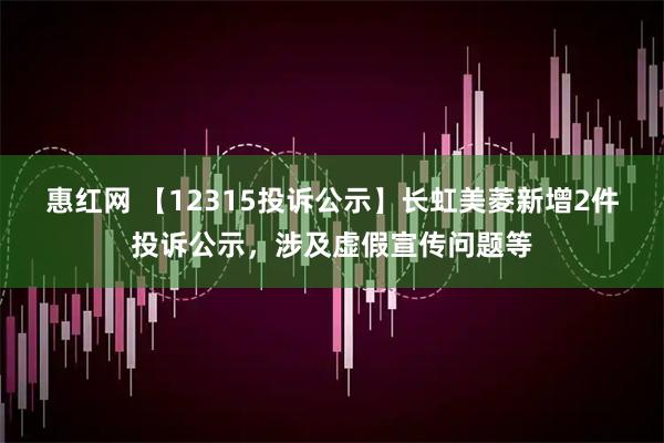 惠红网 【12315投诉公示】长虹美菱新增2件投诉公示，涉及虚假宣传问题等