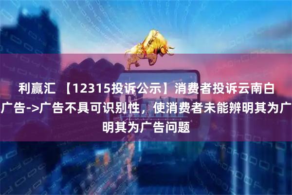 利赢汇 【12315投诉公示】消费者投诉云南白药虚假广告->广告不具可识别性，使消费者未能辨明其为广告问题