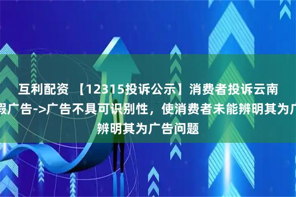互利配资 【12315投诉公示】消费者投诉云南白药虚假广告->广告不具可识别性，使消费者未能辨明其为广告问题