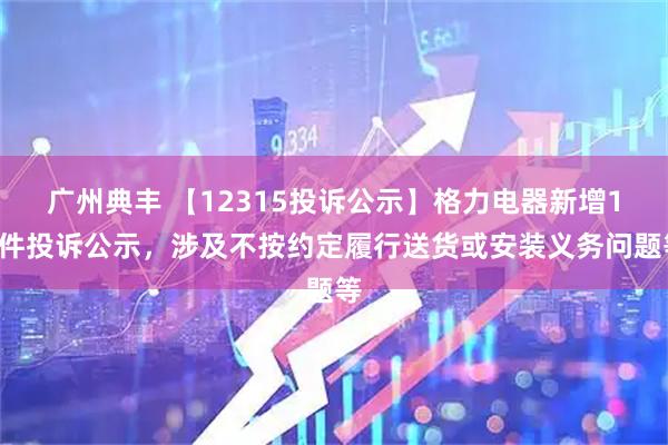 广州典丰 【12315投诉公示】格力电器新增12件投诉公示，涉及不按约定履行送货或安装义务问题等
