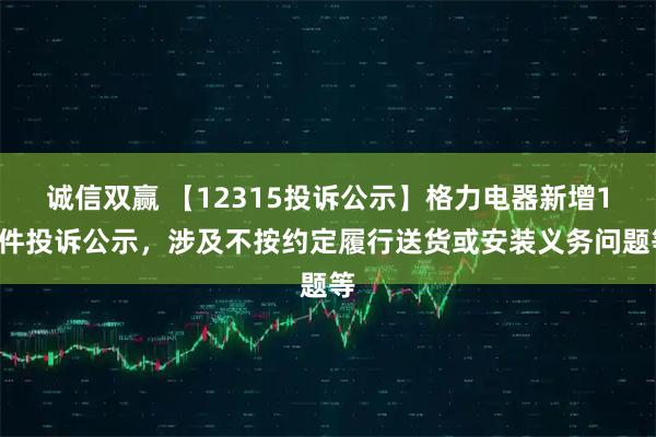 诚信双赢 【12315投诉公示】格力电器新增12件投诉公示，涉及不按约定履行送货或安装义务问题等