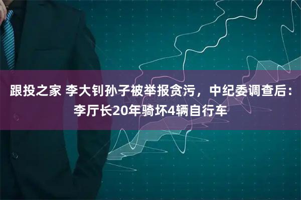 跟投之家 李大钊孙子被举报贪污，中纪委调查后：李厅长20年骑坏4辆自行车
