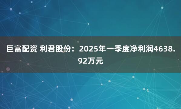 巨富配资 利君股份：2025年一季度净利润4638.92万元