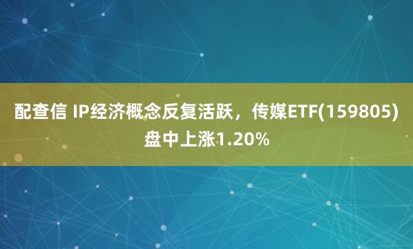 配查信 IP经济概念反复活跃，传媒ETF(159805)盘中上涨1.20%