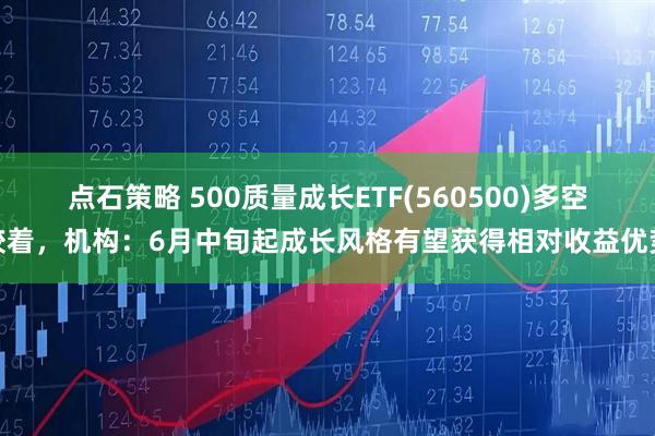 点石策略 500质量成长ETF(560500)多空胶着，机构：6月中旬起成长风格有望获得相对收益优势