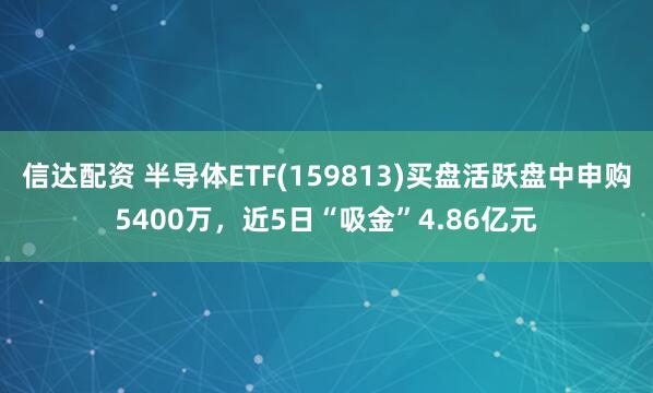 信达配资 半导体ETF(159813)买盘活跃盘中申购5400万，近5日“吸金”4.86亿元
