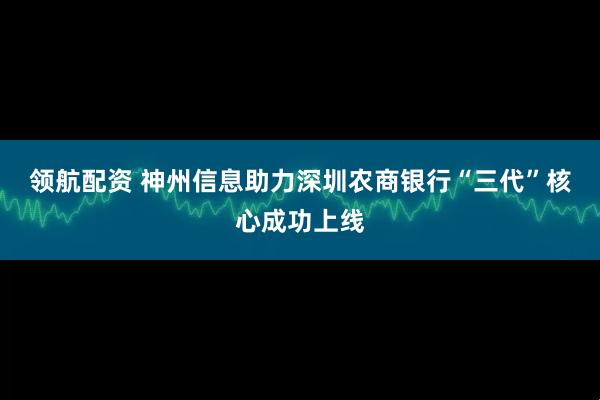 领航配资 神州信息助力深圳农商银行“三代”核心成功上线