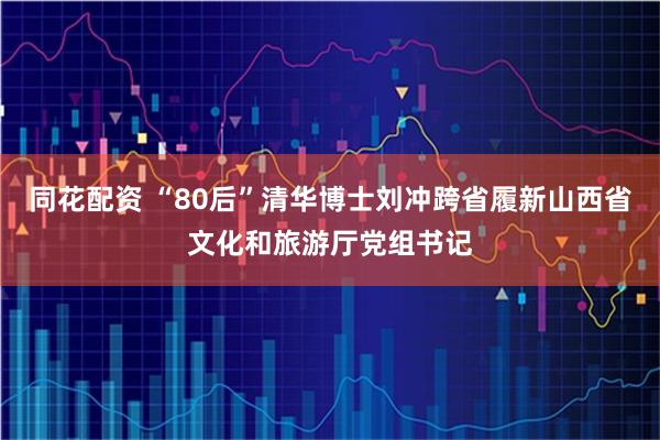 同花配资 “80后”清华博士刘冲跨省履新山西省文化和旅游厅党组书记