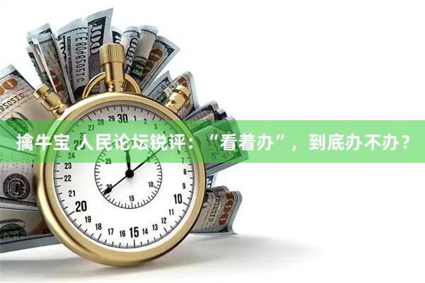 擒牛宝 人民论坛锐评：“看着办”，到底办不办？
