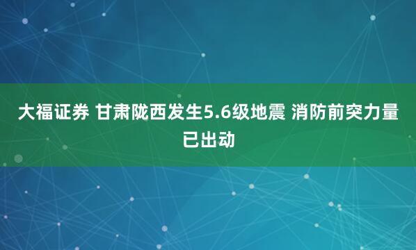 大福证券 甘肃陇西发生5.6级地震 消防前突力量已出动