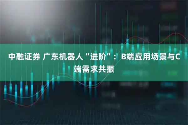 中融证券 广东机器人“进阶”：B端应用场景与C端需求共振