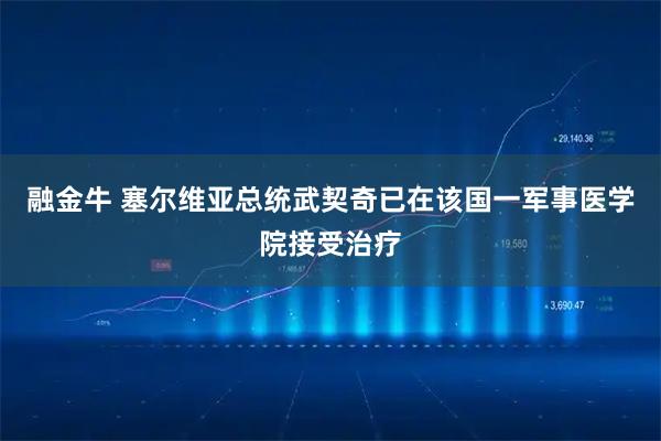 融金牛 塞尔维亚总统武契奇已在该国一军事医学院接受治疗