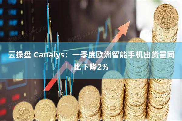 云操盘 Canalys：一季度欧洲智能手机出货量同比下降2%