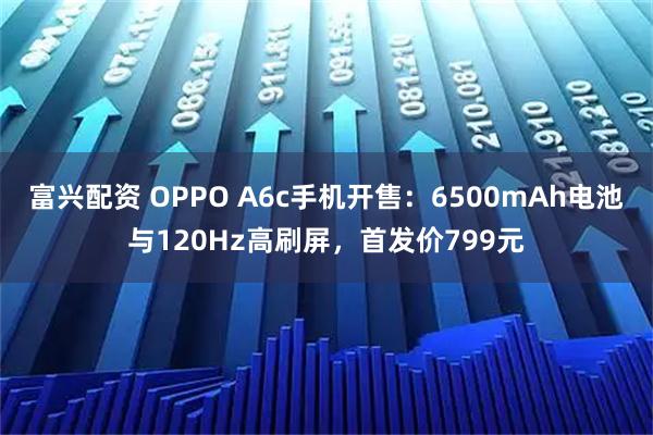 富兴配资 OPPO A6c手机开售：6500mAh电池与120Hz高刷屏，首发价799元