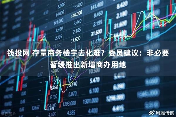 钱投网 存量商务楼宇去化难？委员建议：非必要暂缓推出新增商办用地