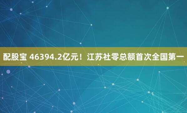 配股宝 46394.2亿元！江苏社零总额首次全国第一