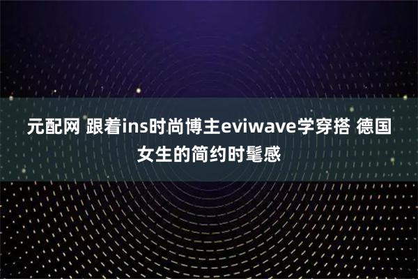 元配网 跟着ins时尚博主eviwave学穿搭 德国女生的简约时髦感