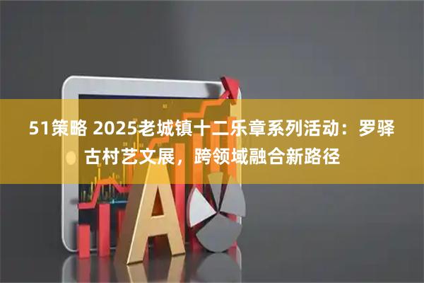 51策略 2025老城镇十二乐章系列活动：罗驿古村艺文展，跨领域融合新路径
