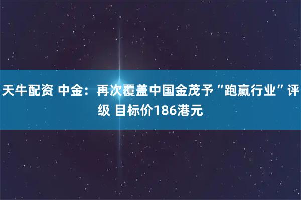 天牛配资 中金：再次覆盖中国金茂予“跑赢行业”评级 目标价186港元